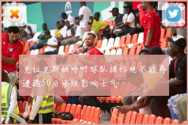 克拉克斯顿呼吁球队振作绝不能再遭遇50分惨败影响士气