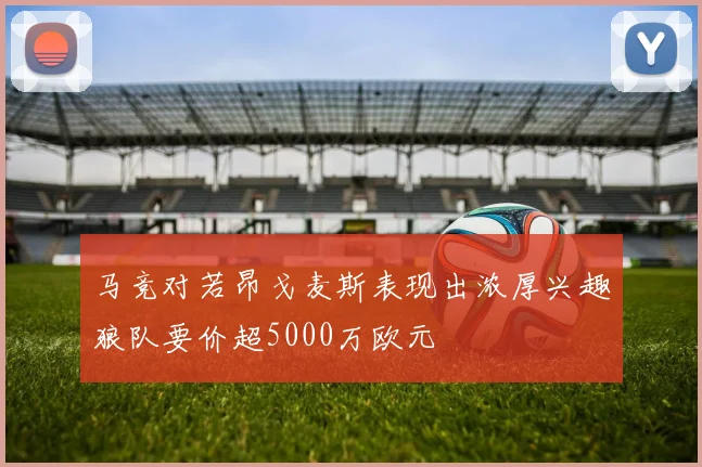 马竞对若昂戈麦斯表现出浓厚兴趣狼队要价超5000万欧元