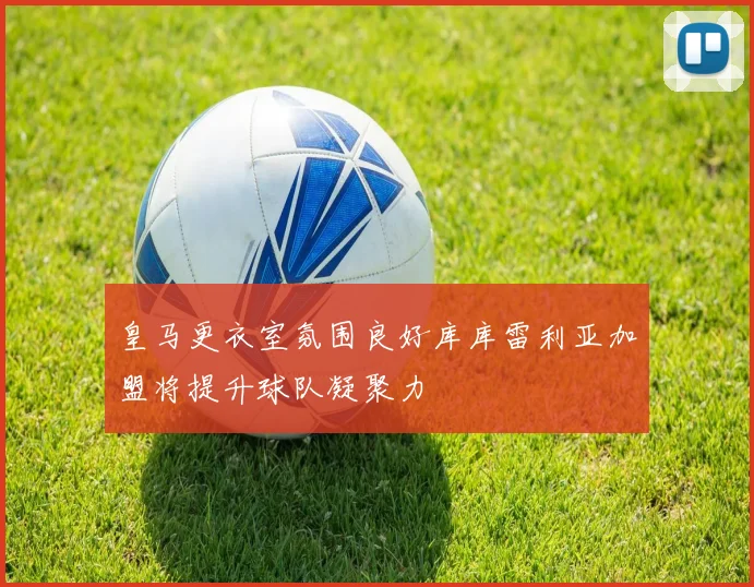 皇马更衣室氛围良好库库雷利亚加盟将提升球队凝聚力