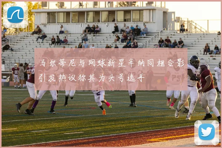 马尔蒂尼与网球新星辛纳同框合影引发热议称其为头号选手