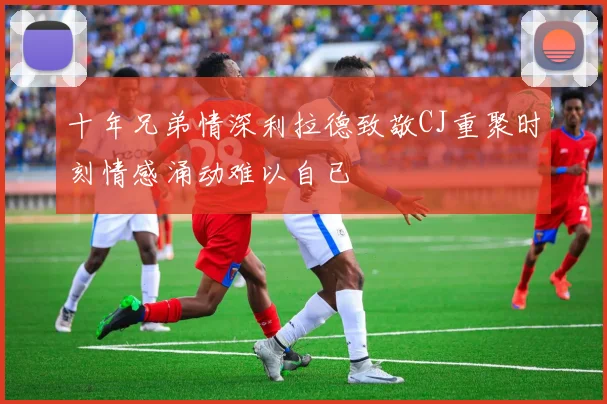 十年兄弟情深利拉德致敬CJ重聚时刻情感涌动难以自已