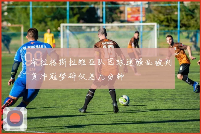 布拉格斯拉维亚队因球迷骚乱被判负冲冠梦碎仅差几分钟