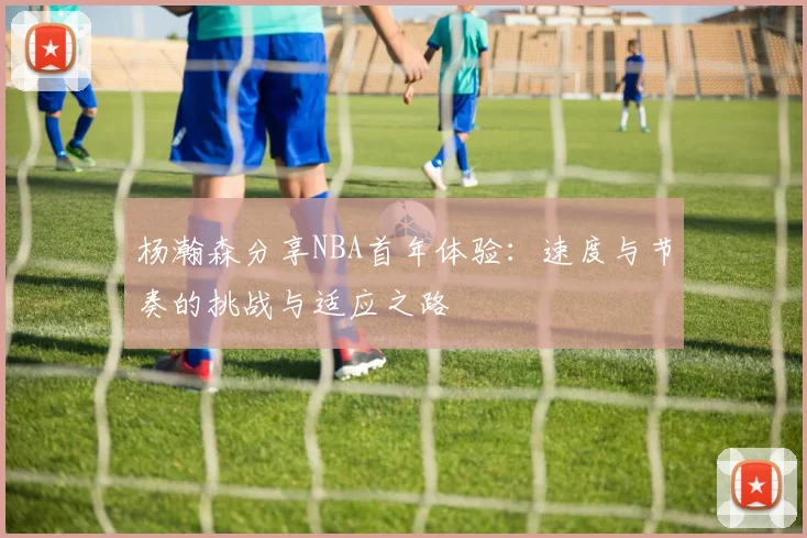 杨瀚森分享NBA首年体验：速度与节奏的挑战与适应之路
