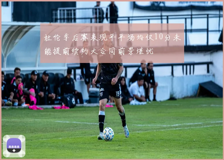 杜伦季后赛表现平平场均仅10分未能提前续约大合同前景堪忧