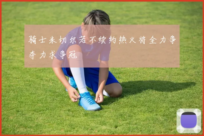 骑士米切尔若不续约热火将全力争夺力求争冠