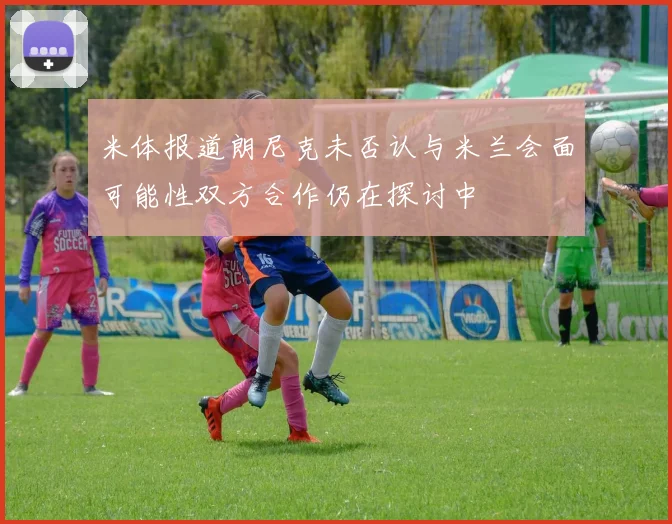 米体报道朗尼克未否认与米兰会面可能性双方合作仍在探讨中
