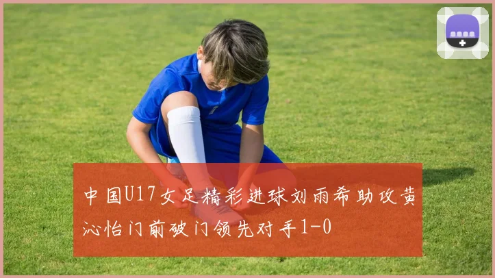 中国U17女足精彩进球刘雨希助攻黄沁怡门前破门领先对手1-0