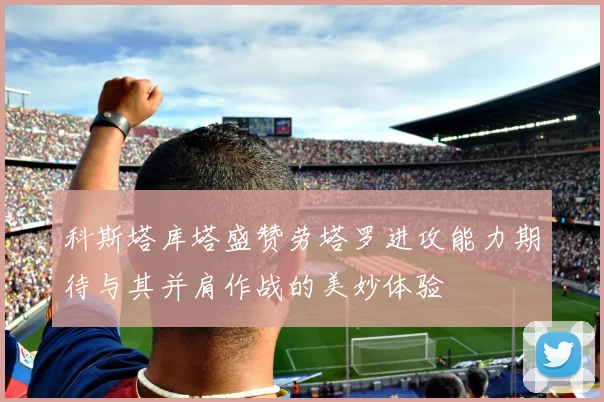 科斯塔库塔盛赞劳塔罗进攻能力期待与其并肩作战的美妙体验