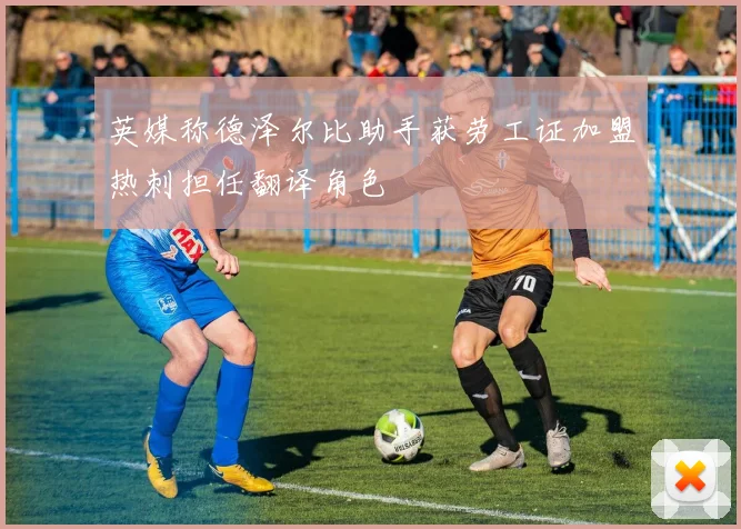 英媒称德泽尔比助手获劳工证加盟热刺担任翻译角色