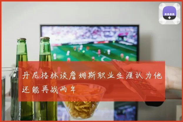 丹尼格林谈詹姆斯职业生涯认为他还能再战两年